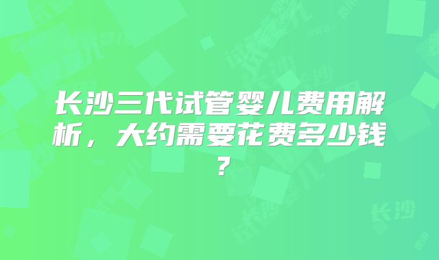 长沙三代试管婴儿费用解析，大约需要花费多少钱？