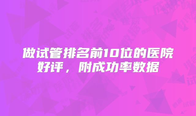 做试管排名前10位的医院好评,附成功率数据