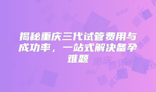 揭秘重庆三代试管费用与成功率，一站式解决备孕难题