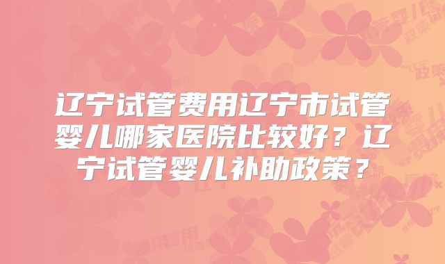 辽宁试管费用辽宁市试管婴儿哪家医院比较好？辽宁试管婴儿补助政策？
