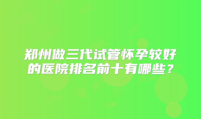 郑州做三代试管怀孕较好的医院排名前十有哪些？