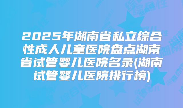 2025年湖南省私立综合性成人儿童医院盘点湖南省试管婴儿医院名录(湖南试管婴儿医院排行榜)