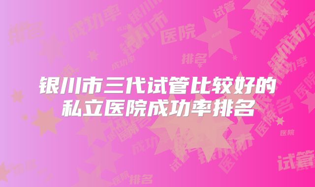 银川市三代试管比较好的私立医院成功率排名