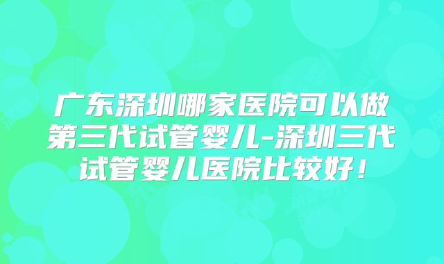 广东深圳哪家医院可以做第三代试管婴儿-深圳三代试管婴儿医院比较好！