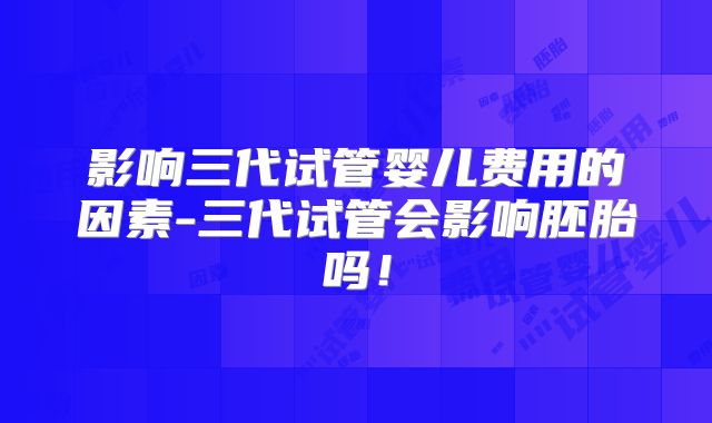 影响三代试管婴儿费用的因素-三代试管会影响胚胎吗！