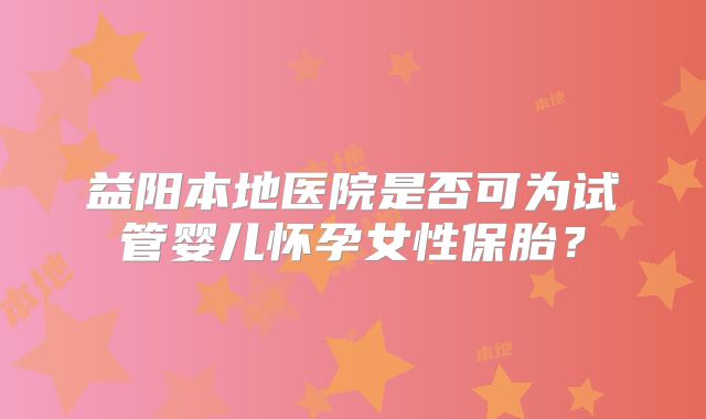 益阳本地医院是否可为试管婴儿怀孕女性保胎？