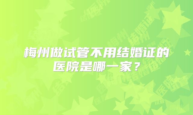梅州做试管不用结婚证的医院是哪一家?