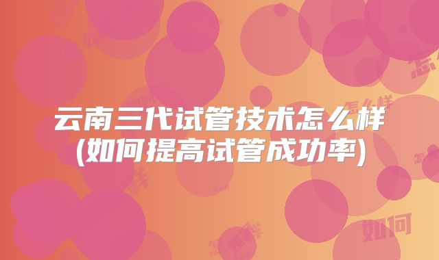 云南三代试管技术怎么样(如何提高试管成功率)