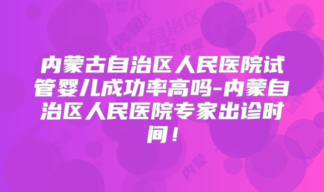 内蒙古自治区人民医院试管婴儿成功率高吗-内蒙自治区人民医院专家出诊时间！