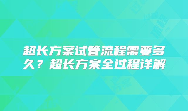 超长方案试管流程需要多久？超长方案全过程详解