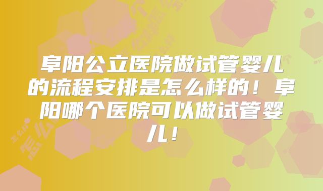 阜阳公立医院做试管婴儿的流程安排是怎么样的！阜阳哪个医院可以做试管婴儿！