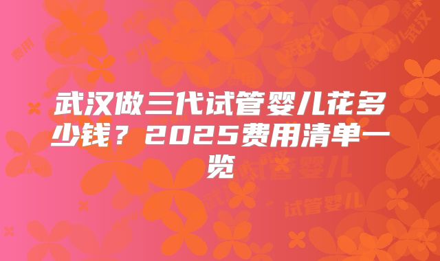 武汉做三代试管婴儿花多少钱？2025费用清单一览