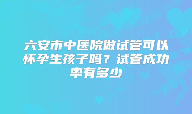 六安市中医院做试管可以怀孕生孩子吗?试管成功率有多少