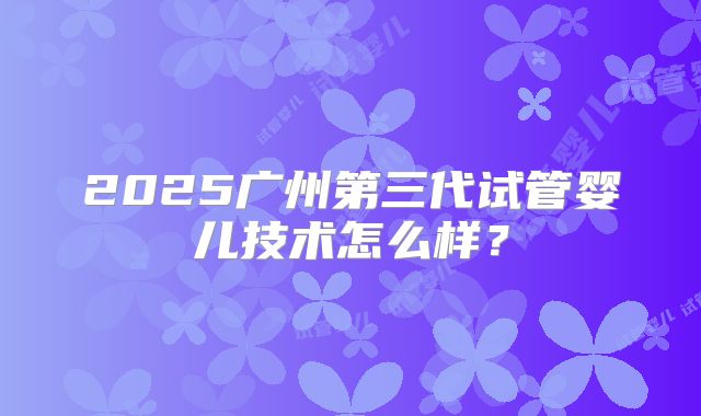 2025广州第三代试管婴儿技术怎么样？