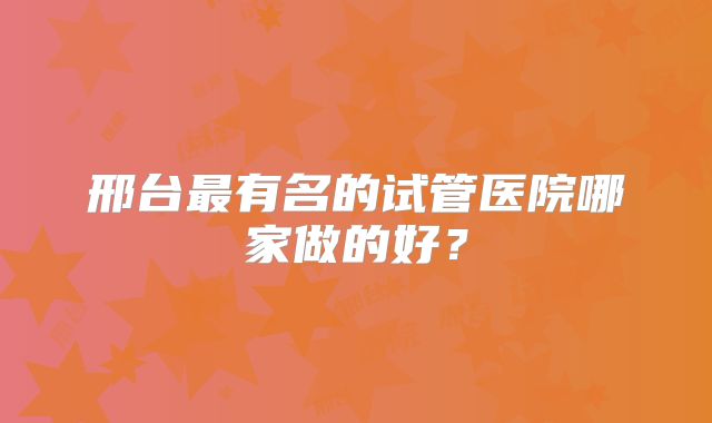邢台最有名的试管医院哪家做的好？