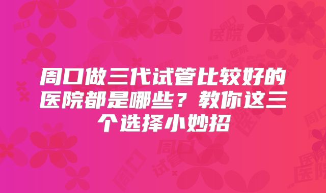 周口做三代试管比较好的医院都是哪些？教你这三个选择小妙招