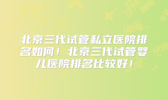 北京三代试管私立医院排名如何！北京三代试管婴儿医院排名比较好！