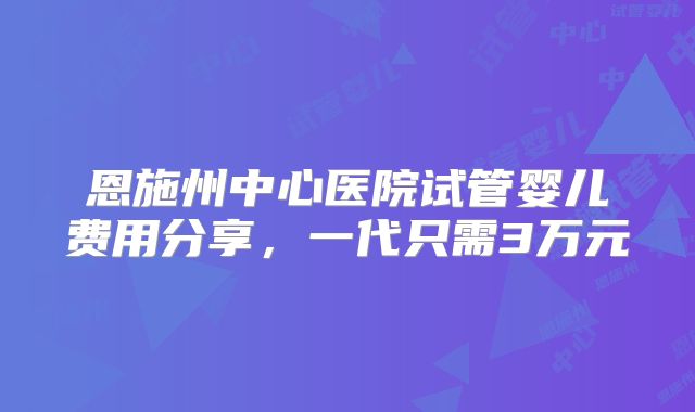 恩施州中心医院试管婴儿费用分享，一代只需3万元