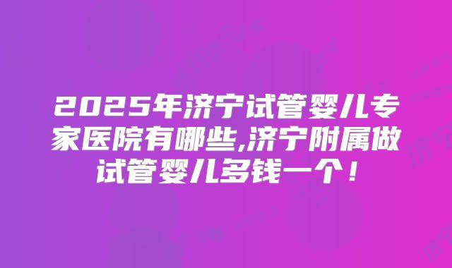 2025年济宁试管婴儿专家医院有哪些,济宁附属做试管婴儿多钱一个！
