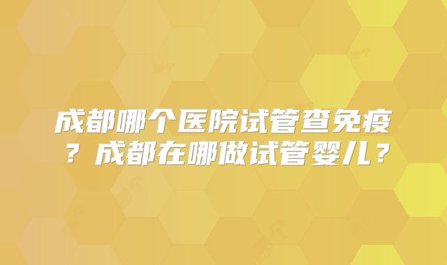 成都哪个医院试管查免疫？成都在哪做试管婴儿？