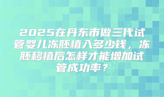 2025在丹东市做三代试管婴儿冻胚植入多少钱，冻胚移植后怎样才能增加试管成功率？