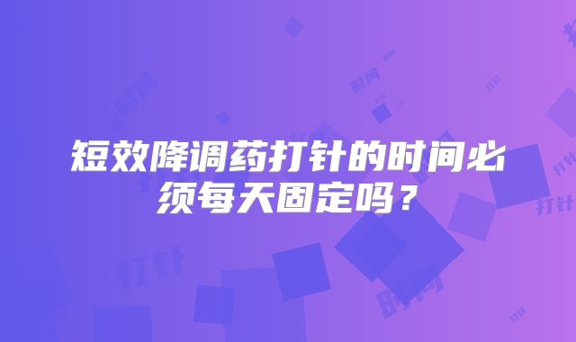 短效降调药打针的时间必须每天固定吗?
