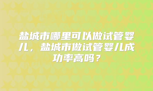 盐城市哪里可以做试管婴儿，盐城市做试管婴儿成功率高吗？