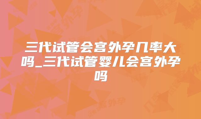 三代试管会宫外孕几率大吗_三代试管婴儿会宫外孕吗