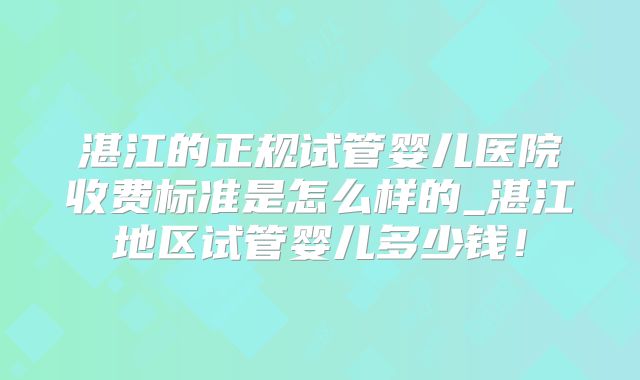 湛江的正规试管婴儿医院收费标准是怎么样的_湛江地区试管婴儿多少钱！