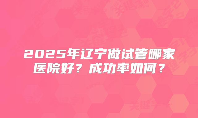 2025年辽宁做试管哪家医院好？成功率如何？