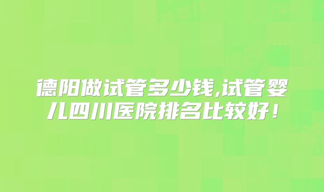 德阳做试管多少钱,试管婴儿四川医院排名比较好！