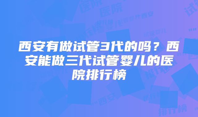 西安有做试管3代的吗？西安能做三代试管婴儿的医院排行榜