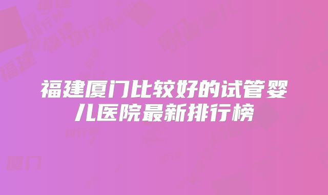 福建厦门比较好的试管婴儿医院最新排行榜