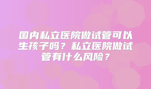国内私立医院做试管可以生孩子吗？私立医院做试管有什么风险？