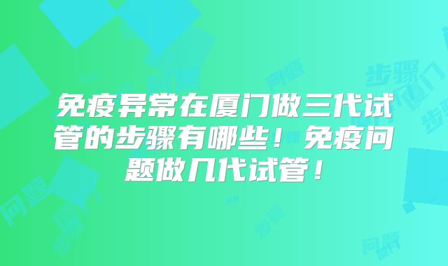 免疫异常在厦门做三代试管的步骤有哪些！免疫问题做几代试管！