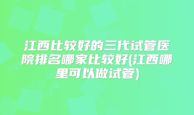 江西比较好的三代试管医院排名哪家比较好(江西哪里可以做试管)