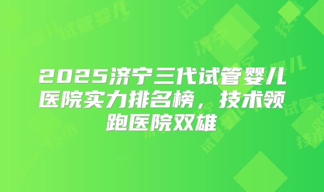 2025济宁三代试管婴儿医院实力排名榜，技术领跑医院双雄
