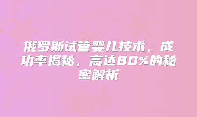 俄罗斯试管婴儿技术，成功率揭秘，高达80%的秘密解析