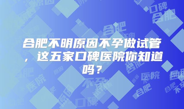合肥不明原因不孕做试管,这五家口碑医院你知道吗?