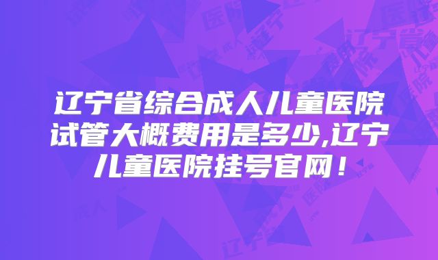 辽宁省综合成人儿童医院试管大概费用是多少,辽宁儿童医院挂号官网！