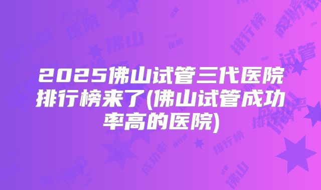 2025佛山试管三代医院排行榜来了(佛山试管成功率高的医院)