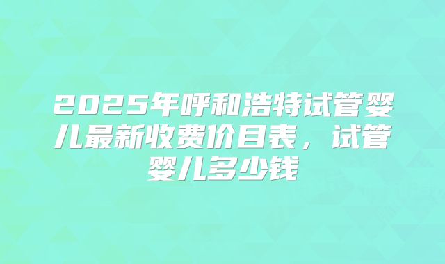 2025年呼和浩特试管婴儿最新收费价目表，试管婴儿多少钱