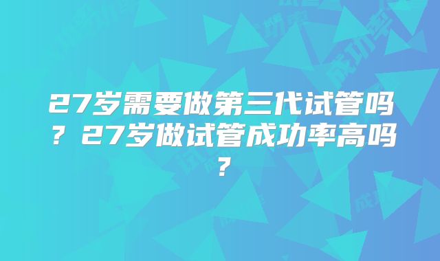 27岁需要做第三代试管吗?27岁做试管成功率高吗?