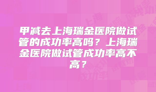 甲减去上海瑞金医院做试管的成功率高吗？上海瑞金医院做试管成功率高不高？