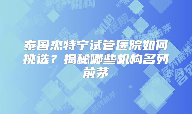 泰国杰特宁试管医院如何挑选？揭秘哪些机构名列前茅
