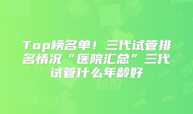 Top榜名单！三代试管排名情况“医院汇总”三代试管什么年龄好