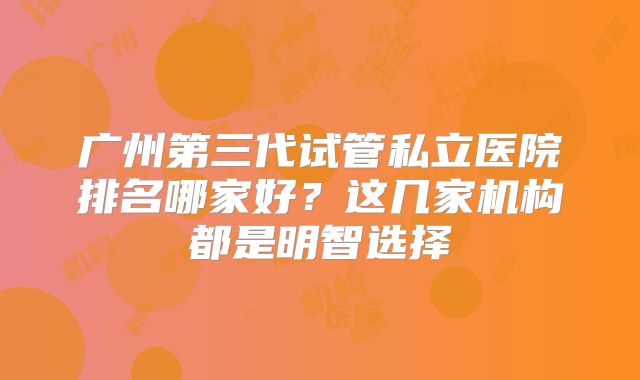 广州第三代试管私立医院排名哪家好?这几家机构都是明智选择