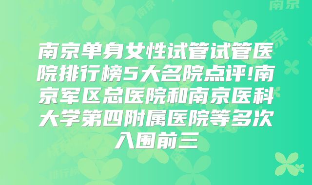 南京单身女性试管试管医院排行榜5大名院点评!南京军区总医院和南京医科大学第四附属医院等多次入围前三