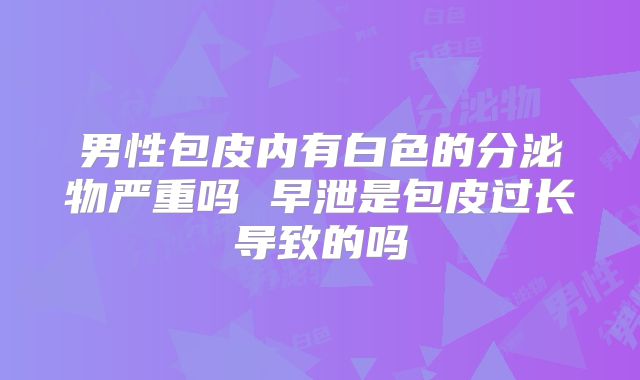 男性包皮内有白色的分泌物严重吗 早泄是包皮过长导致的吗