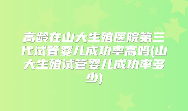 高龄在山大生殖医院第三代试管婴儿成功率高吗(山大生殖试管婴儿成功率多少)